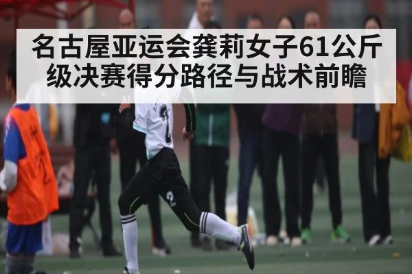 名古屋亚运会龚莉女子61公斤级决赛得分路径与战术前瞻