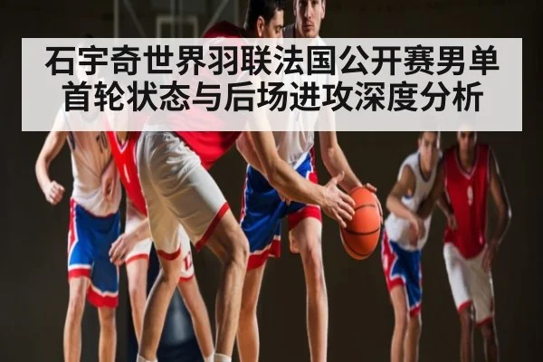 石宇奇世界羽联法国公开赛男单首轮状态与后场进攻深度分析